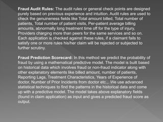 Fraud Audit Rules: The audit rules or general check points are designed
purely based on previous experience and intuition. Audit rules are used to
check the genuineness fields like Total amount billed, Total number of
patients, Total number of patient visits, Per-patient average billing
amounts, abnormally long treatment time off for the type of injury,
Providers charging more than peers for the same services and so on.
Each application is checked against these rules, if a claimant fails to
satisfy one or more rules his/her claim will be rejected or subjected to
further scrutiny.
Fraud Prediction Scorecard: In this method we predict the probability of
fraud by using a mathematical predictive model. The model is built based
on historical data which involves fraud or non-fraud indicator along with
other explanatory elements like billed amount, number of patients,
Reporting Lags, Treatment Characteristics, Years of Experience of
doctor, Number of Prior Incidents from doctor etc.,. We use advanced
statistical techniques to find the patterns in the historical data and come
up with a predictive model. The model takes above explanatory fields
(found in claim application) as input and gives a predicted fraud score as
output.
 