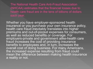 Whether you have employer-sponsored health
insurance or you purchase your own insurance policy,
health care fraud inevitably translates into higher
premiums and out-of-pocket expenses for consumers,
as well as reduced benefits or coverage. For
employers-private and government alike-health care
fraud increases the cost of providing insurance
benefits to employees and, in turn, increases the
overall cost of doing business. For many Americans,
the increased expense resulting from fraud could
mean the difference between making health insurance
a reality or not.
 