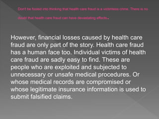 However, financial losses caused by health care
fraud are only part of the story. Health care fraud
has a human face too. Individual victims of health
care fraud are sadly easy to find. These are
people who are exploited and subjected to
unnecessary or unsafe medical procedures. Or
whose medical records are compromised or
whose legitimate insurance information is used to
submit falsified claims.
 