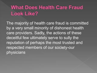 The majority of health care fraud is committed
by a very small minority of dishonest health
care providers. Sadly, the actions of these
deceitful few ultimately serve to sully the
reputation of perhaps the most trusted and
respected members of our society-our
physicians
 
