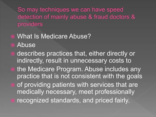  What Is Medicare Abuse?
 Abuse
 describes practices that, either directly or
indirectly, result in unnecessary costs to
 the Medicare Program. Abuse includes any
practice that is not consistent with the goals
 of providing patients with services that are
medically necessary, meet professionally
 recognized standards, and priced fairly.
 