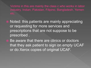  Noted: this patients are mainly appreciating
or requesting for more services and
prescriptions that are not suppose to be
prescribed .
 Be aware that there are clinics or doctors
that they ask patient to sign on empty UCAF
or do Xerox copies of original UCAF.
 