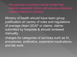 Ministry of health should have team group
justification on variety of rules and regulations
of average clean UCAF or claims. claims
submitted by hospitals & should reviewed
manually.
charges for categories of services such as IV,
procedures, antibiotics, expensive medications,
and lab work.
 