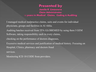 I managed medical malpractice claims, suits and events for individual
physicians, groups and facilities in Al Ahlia.
Auditing batches received from TPA GLOBEMED by using there I GEM
Software, taking responsibility each in every claims,
checking on the performance of doctors diagnoses,
Excessive medical services and justification of medical history. Focusing on
Hospital, Clinics, pharmacy and doctors fraud
services.
Monitoring ICD 10 CODE from providers.
 