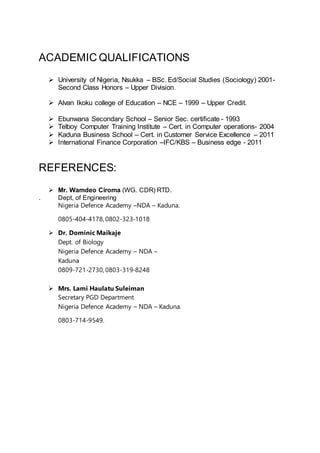 ACADEMIC QUALIFICATIONS
 University of Nigeria, Nsukka – BSc. Ed/Social Studies (Sociology) 2001-
Second Class Honors – Upper Division.
 Alvan Ikoku college of Education – NCE – 1999 – Upper Credit.
 Ebunwana Secondary School – Senior Sec. certificate - 1993
 Telboy Computer Training Institute – Cert. in Computer operations- 2004
 Kaduna Business School – Cert. in Customer Service Excellence – 2011
 International Finance Corporation –IFC/KBS – Business edge - 2011
REFERENCES:
 Mr. Wamdeo Ciroma (WG. CDR) RTD.
. Dept, of Engineering
Nigeria Defence Academy –NDA – Kaduna.
0805-404-4178, 0802-323-1018
 Dr. Dominic Maikaje
Dept. of Biology
Nigeria Defence Academy – NDA –
Kaduna
0809-721-2730, 0803-319-8248
 Mrs. Lami Haulatu Suleiman
Secretary PGD Department
Nigeria Defence Academy – NDA – Kaduna.
0803-714-9549.
 