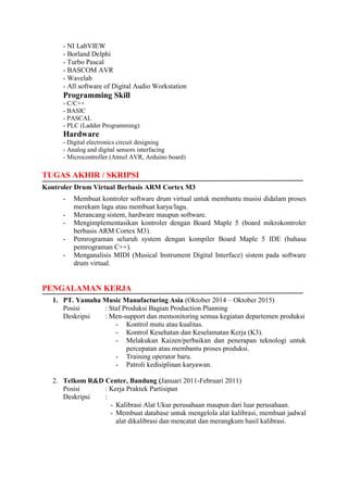 - NI LabVIEW
- Borland Delphi
- Turbo Pascal
- BASCOM AVR
- Wavelab
- All software of Digital Audio Workstation
Programming Skill
- C/C++
- BASIC
- PASCAL
- PLC (Ladder Programming)
Hardware
- Digital electronics circuit designing
- Analog and digital sensors interfacing
- Microcontroller (Atmel AVR, Arduino board)
TUGAS AKHIR / SKRIPSI
Kontroler Drum Virtual Berbasis ARM Cortex M3
- Membuat kontroler software drum virtual untuk membantu musisi didalam proses
merekam lagu atau membuat karya/lagu.
- Merancang sistem, hardware maupun software.
- Mengimplementasikan kontroler dengan Board Maple 5 (board mikrokontroler
berbasis ARM Cortex M3).
- Pemrograman seluruh system dengan kompiler Board Maple 5 IDE (bahasa
pemrograman C++).
- Menganalisis MIDI (Musical Instrument Digital Interface) sistem pada software
drum virtual.
PENGALAMAN KERJA
1. PT. Yamaha Music Manufacturing Asia (Oktober 2014 – Oktober 2015)
Posisi : Staf Produksi Bagian Production Planning
Deskripsi : Men-support dan memonitoring semua kegiatan departemen produksi
- Kontrol mutu atau kualitas.
- Kontrol Kesehatan dan Keselamatan Kerja (K3).
- Melakukan Kaizen/perbaikan dan penerapan teknologi untuk
percepatan atau membantu proses produksi.
- Training operator baru.
- Patroli kedisiplinan karyawan.
2. Telkom R&D Center, Bandung (Januari 2011-Februari 2011)
Posisi : Kerja Praktek Partisipan
Deskripsi :
- Kalibrasi Alat Ukur perusahaan maupun dari luar perusahaan.
- Membuat database untuk mengelola alat kalibrasi, membuat jadwal
alat dikalibrasi dan mencatat dan merangkum hasil kalibrasi.
 