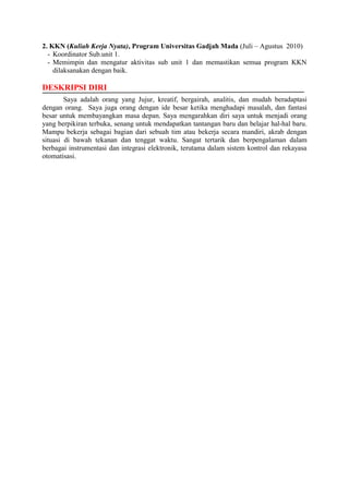 2. KKN (Kuliah Kerja Nyata), Program Universitas Gadjah Mada (Juli – Agustus 2010)
- Koordinator Sub.unit 1.
- Memimpin dan mengatur aktivitas sub unit 1 dan memastikan semua program KKN
dilaksanakan dengan baik.
DESKRIPSI DIRI
Saya adalah orang yang Jujur, kreatif, bergairah, analitis, dan mudah beradaptasi
dengan orang. Saya juga orang dengan ide besar ketika menghadapi masalah, dan fantasi
besar untuk membayangkan masa depan. Saya mengarahkan diri saya untuk menjadi orang
yang berpikiran terbuka, senang untuk mendapatkan tantangan baru dan belajar hal-hal baru.
Mampu bekerja sebagai bagian dari sebuah tim atau bekerja secara mandiri, akrab dengan
situasi di bawah tekanan dan tenggat waktu. Sangat tertarik dan berpengalaman dalam
berbagai instrumentasi dan integrasi elektronik, terutama dalam sistem kontrol dan rekayasa
otomatisasi.
 
