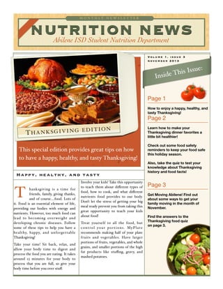 NUTRITION NEWSAbilene ISD Student Nutrition Department
M O N T H L Y N E W S L E T T E R
This special edition provides great tips on how
to have a happy, healthy, and tasty Thanksgiving!
Volume 1, issue 3
november 2013
THANKSGIVING EDITION
hanksgiving is a time for
friends, family, giving thanks,
and of course....food. Lots of
it. Food is an essential element of life,
providing our bodies with energy and
nutrients. However, too much food can
lead to becoming overweight and
developing chronic diseases. Follow
some of these tips to help you have a
healthy, happy, and unforgettable
Thanksgiving!
Take your time! Sit back, relax, and
allow your body time to digest and
process the food you are eating. It takes
around 15 minutes for your body to
process that you are full, so give your
body time before you over stuﬀ.
Involve your kids! Take this opportunity
to teach them about diﬀerent types of
food, how to cook, and what diﬀerent
nutrients food provides to our body.
Don’t let the stress of getting your big
meal ready prevent you from taking this
great opportunity to teach your kids
about food!
Treat yourself to all the food, but
control your portions. MyPlate
recommends making half of your plate
fruits and vegetables. Have larger
portions of fruits, vegetables, and whole
grains, and smaller portions of the high
fat products like stuﬃng, gravy, and
mashed potatoes.
Page 1

How to enjoy a happy, healthy, and
tasty Thanksgiving!
Page 2

Learn how to make your
Thanksgiving dinner favorites a
little bit healthier!
Check out some food safety
reminders to keep your food safe
this holiday season.
Also, take the quiz to test your
knowledge about Thanksgiving
history and food facts!
Page 3

Get Moving Abilene! Find out
about some ways to get your
family moving in the month of
November.
Find the answers to the
Thanksgiving food quiz
on page 3.
Happy, healthy, and tasty
T
Inside This Issue:
 