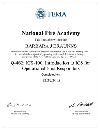 National Fire Academy
This is to acknowledge that
BARBARA J BRAUNNS
has demonstrated a commitment to reduce the Nation's loss of life and property from
fire and related emergencies by pursuing professional development through
completion of the National Fire Academy-Sponsored Course
Q-462: ICS-100, Introduction to ICS for
Operational First Responders
Completed on
12/29/2015
Superintendent
National Fire Academy
Fire Administrator
U.S.Fire Administration
 
