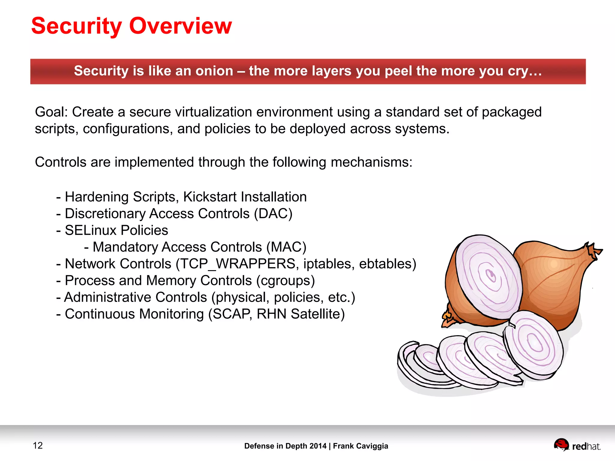Defense in Depth 2014 | Frank Caviggia12
Security is like an onion – the more layers you peel the more you cry…
Goal: Create a secure virtualization environment using a standard set of packaged
scripts, configurations, and policies to be deployed across systems.
Controls are implemented through the following mechanisms:
- Hardening Scripts, Kickstart Installation
- Discretionary Access Controls (DAC)
- SELinux Policies
- Mandatory Access Controls (MAC)
- Network Controls (TCP_WRAPPERS, iptables, ebtables)
- Process and Memory Controls (cgroups)
- Administrative Controls (physical, policies, etc.)
- Continuous Monitoring (SCAP, RHN Satellite)
Security Overview
 