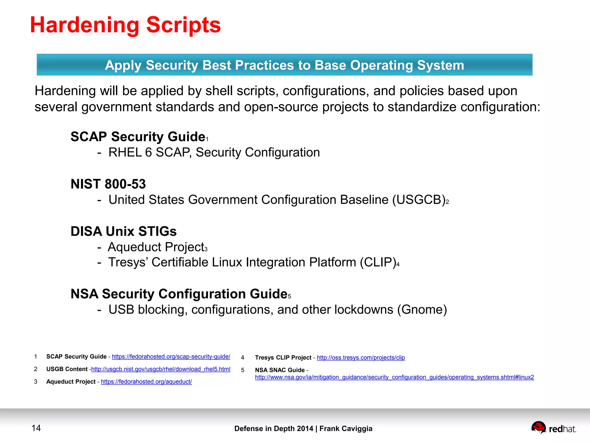 Defense in Depth 2014 | Frank Caviggia14
Hardening will be applied by shell scripts, configurations, and policies based upon
several government standards and open-source projects to standardize configuration:
Apply Security Best Practices to Base Operating System
1 SCAP Security Guide - https://fedorahosted.org/scap-security-guide/
2 USGB Content -http://usgcb.nist.gov/usgcb/rhel/download_rhel5.html
3 Aqueduct Project - https://fedorahosted.org/aqueduct/
SCAP Security Guide1
- RHEL 6 SCAP, Security Configuration
NIST 800-53
- United States Government Configuration Baseline (USGCB)2
DISA Unix STIGs
- Aqueduct Project3
- Tresys’ Certifiable Linux Integration Platform (CLIP)4
NSA Security Configuration Guide5
- USB blocking, configurations, and other lockdowns (Gnome)
4 Tresys CLIP Project - http://oss.tresys.com/projects/clip
5 NSA SNAC Guide -
http://www.nsa.gov/ia/mitigation_guidance/security_configuration_guides/operating_systems.shtml#linux2
Hardening Scripts
 
