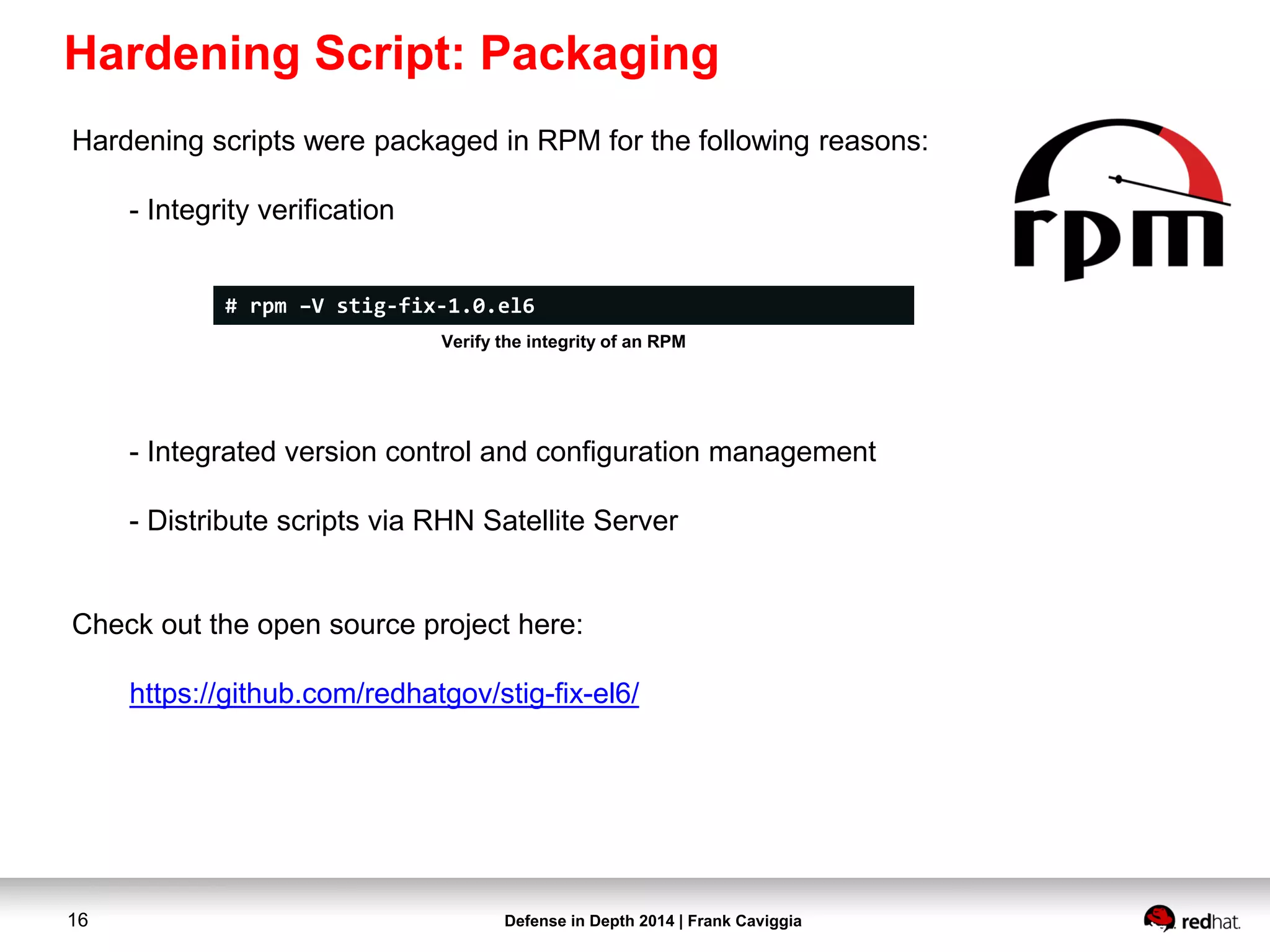 Defense in Depth 2014 | Frank Caviggia16
Hardening scripts were packaged in RPM for the following reasons:
- Integrity verification
- Integrated version control and configuration management
- Distribute scripts via RHN Satellite Server
Check out the open source project here:
https://github.com/redhatgov/stig-fix-el6/
# rpm –V stig-fix-1.0.el6
Verify the integrity of an RPM
Hardening Script: Packaging
 