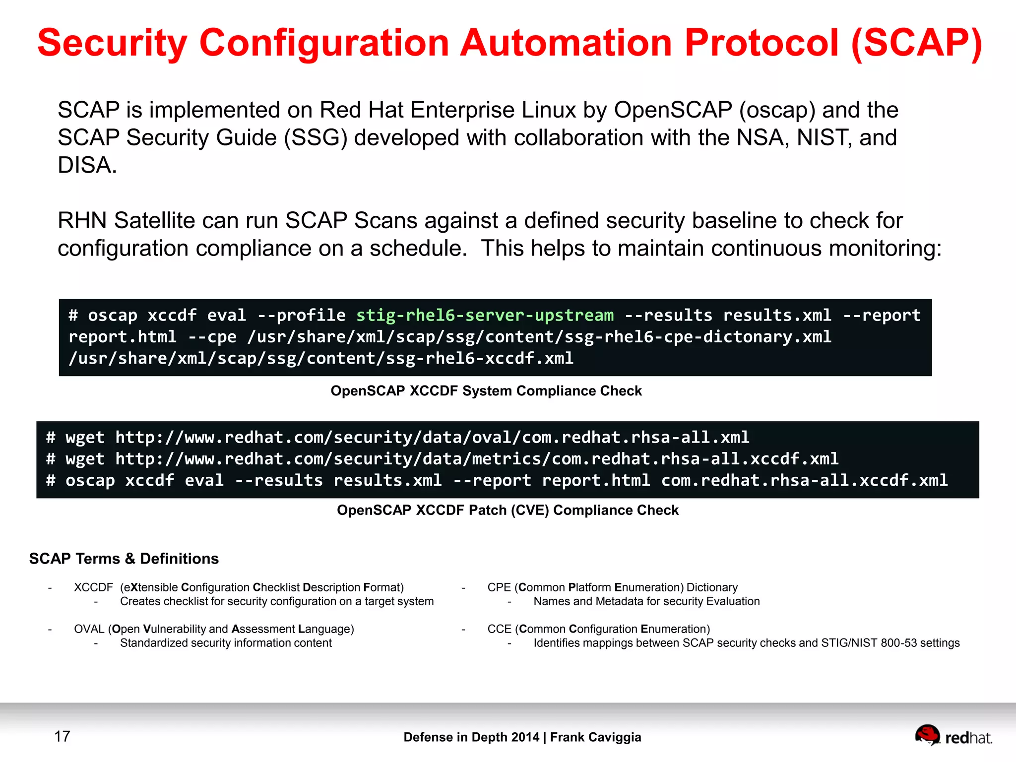 Defense in Depth 2014 | Frank Caviggia17
SCAP is implemented on Red Hat Enterprise Linux by OpenSCAP (oscap) and the
SCAP Security Guide (SSG) developed with collaboration with the NSA, NIST, and
DISA.
RHN Satellite can run SCAP Scans against a defined security baseline to check for
configuration compliance on a schedule. This helps to maintain continuous monitoring:
# oscap xccdf eval --profile stig-rhel6-server-upstream --results results.xml --report
report.html --cpe /usr/share/xml/scap/ssg/content/ssg-rhel6-cpe-dictonary.xml
/usr/share/xml/scap/ssg/content/ssg-rhel6-xccdf.xml
OpenSCAP XCCDF System Compliance Check
# wget http://www.redhat.com/security/data/oval/com.redhat.rhsa-all.xml
# wget http://www.redhat.com/security/data/metrics/com.redhat.rhsa-all.xccdf.xml
# oscap xccdf eval --results results.xml --report report.html com.redhat.rhsa-all.xccdf.xml
OpenSCAP XCCDF Patch (CVE) Compliance Check
- XCCDF (eXtensible Configuration Checklist Description Format)
- Creates checklist for security configuration on a target system
- OVAL (Open Vulnerability and Assessment Language)
- Standardized security information content
- CPE (Common Platform Enumeration) Dictionary
- Names and Metadata for security Evaluation
- CCE (Common Configuration Enumeration)
- Identifies mappings between SCAP security checks and STIG/NIST 800-53 settings
SCAP Terms & Definitions
Security Configuration Automation Protocol (SCAP)
 