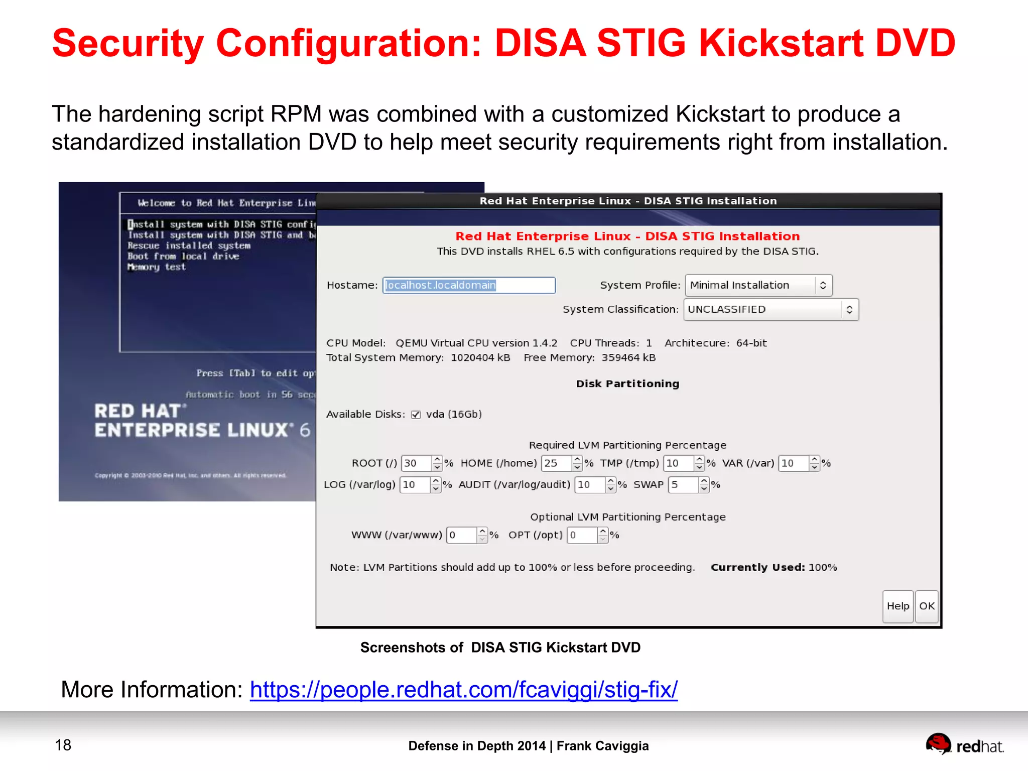 Defense in Depth 2014 | Frank Caviggia18
The hardening script RPM was combined with a customized Kickstart to produce a
standardized installation DVD to help meet security requirements right from installation.
Screenshots of DISA STIG Kickstart DVD
Security Configuration: DISA STIG Kickstart DVD
More Information: https://people.redhat.com/fcaviggi/stig-fix/
 