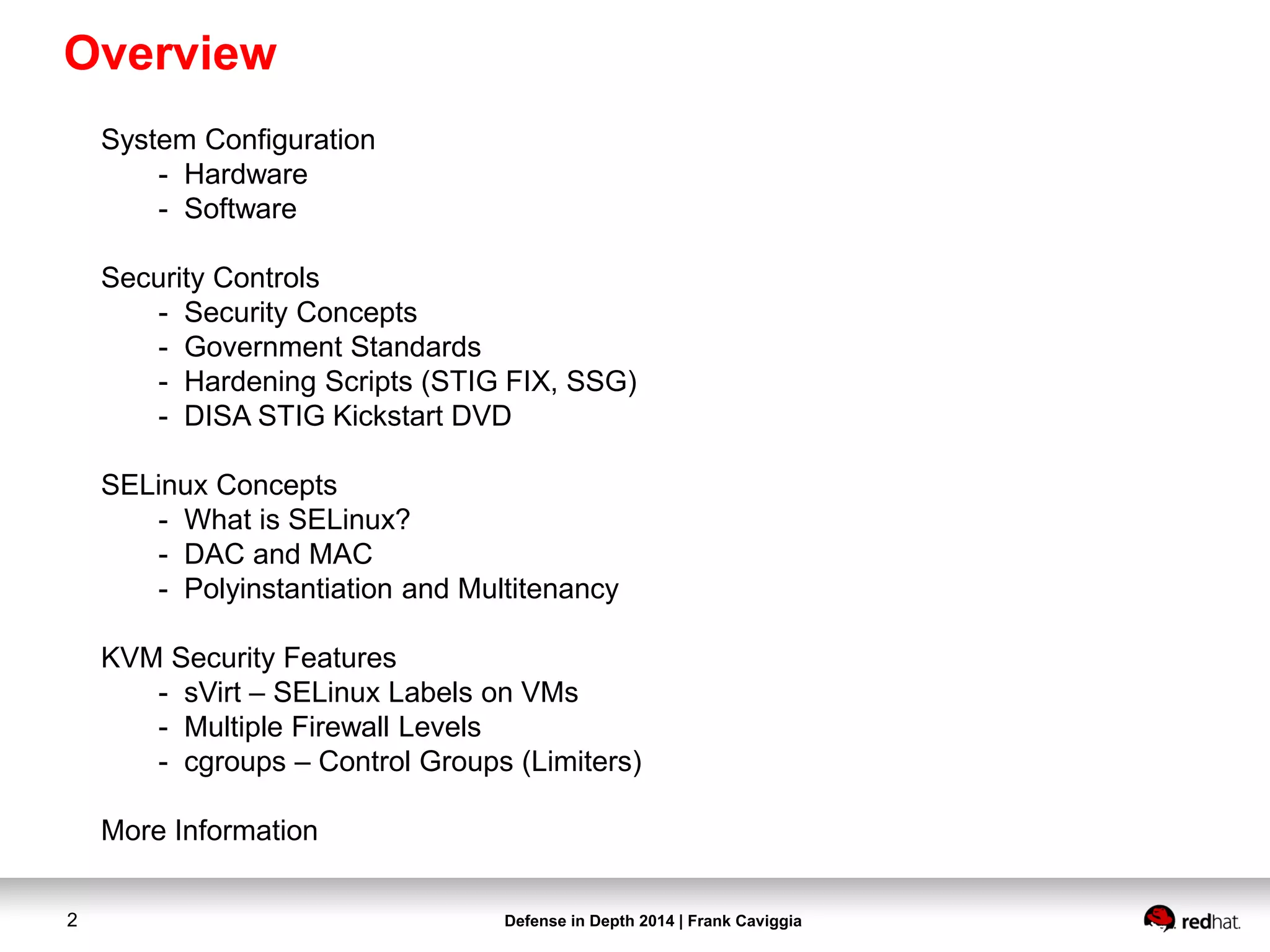 Defense in Depth 2014 | Frank Caviggia2
Overview
System Configuration
- Hardware
- Software
Security Controls
- Security Concepts
- Government Standards
- Hardening Scripts (STIG FIX, SSG)
- DISA STIG Kickstart DVD
SELinux Concepts
- What is SELinux?
- DAC and MAC
- Polyinstantiation and Multitenancy
KVM Security Features
- sVirt – SELinux Labels on VMs
- Multiple Firewall Levels
- cgroups – Control Groups (Limiters)
More Information
 