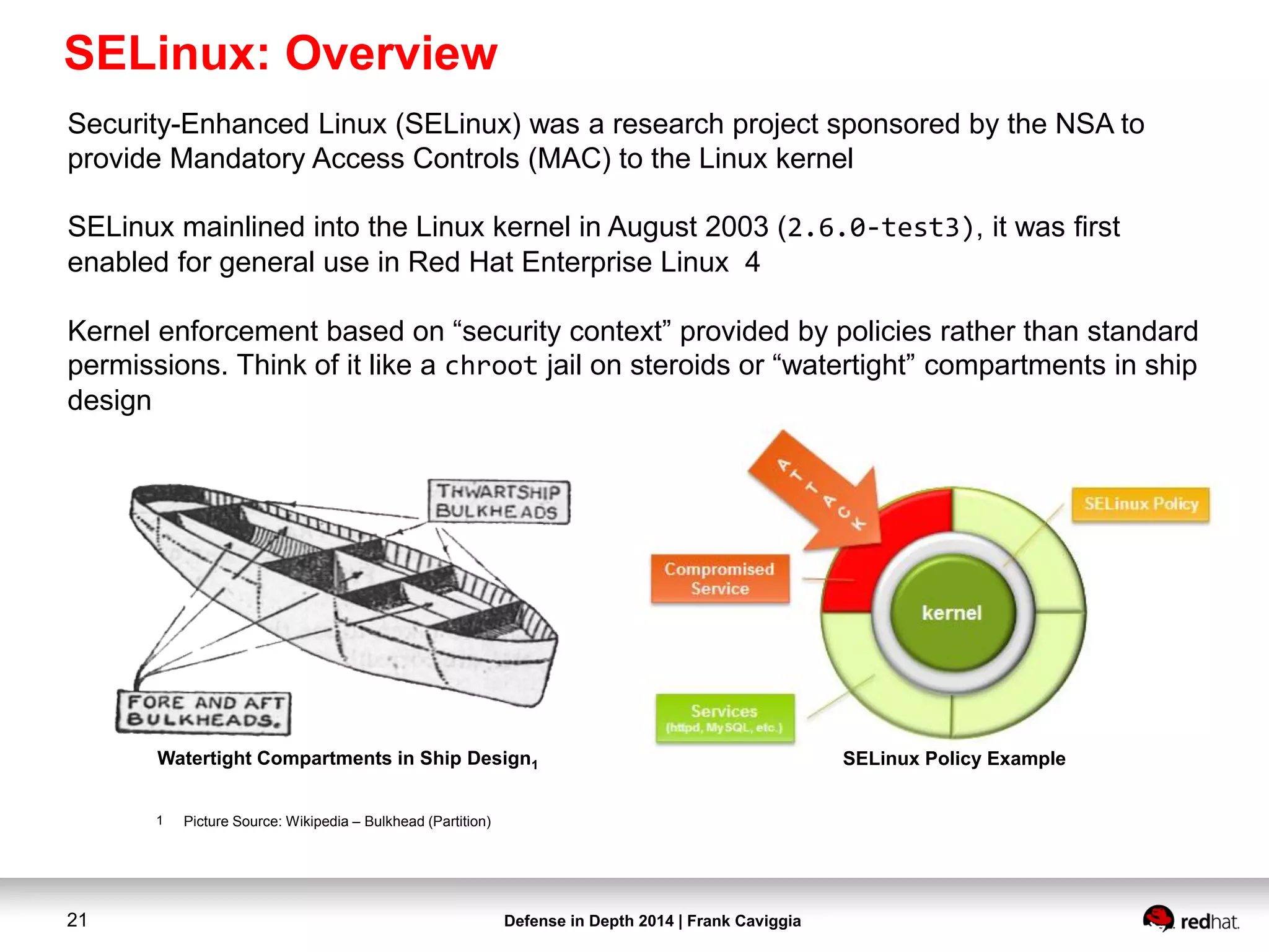 Defense in Depth 2014 | Frank Caviggia21
SELinux Policy ExampleWatertight Compartments in Ship Design1
1 Picture Source: Wikipedia – Bulkhead (Partition)
Security-Enhanced Linux (SELinux) was a research project sponsored by the NSA to
provide Mandatory Access Controls (MAC) to the Linux kernel
SELinux mainlined into the Linux kernel in August 2003 (2.6.0-test3), it was first
enabled for general use in Red Hat Enterprise Linux 4
Kernel enforcement based on “security context” provided by policies rather than standard
permissions. Think of it like a chroot jail on steroids or “watertight” compartments in ship
design
SELinux: Overview
 