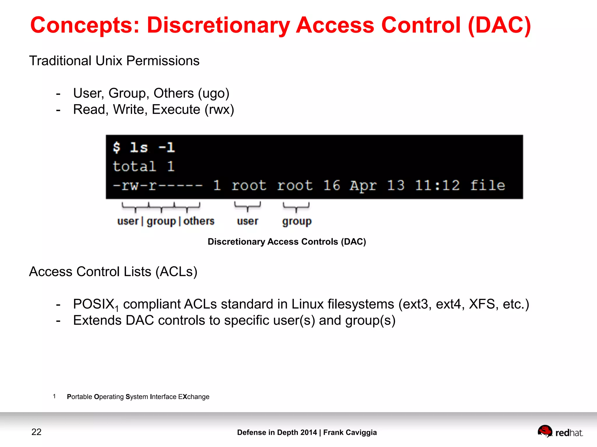 Defense in Depth 2014 | Frank Caviggia22
Traditional Unix Permissions
- User, Group, Others (ugo)
- Read, Write, Execute (rwx)
Access Control Lists (ACLs)
- POSIX1 compliant ACLs standard in Linux filesystems (ext3, ext4, XFS, etc.)
- Extends DAC controls to specific user(s) and group(s)
1 Portable Operating System Interface EXchange
Discretionary Access Controls (DAC)
Concepts: Discretionary Access Control (DAC)
 