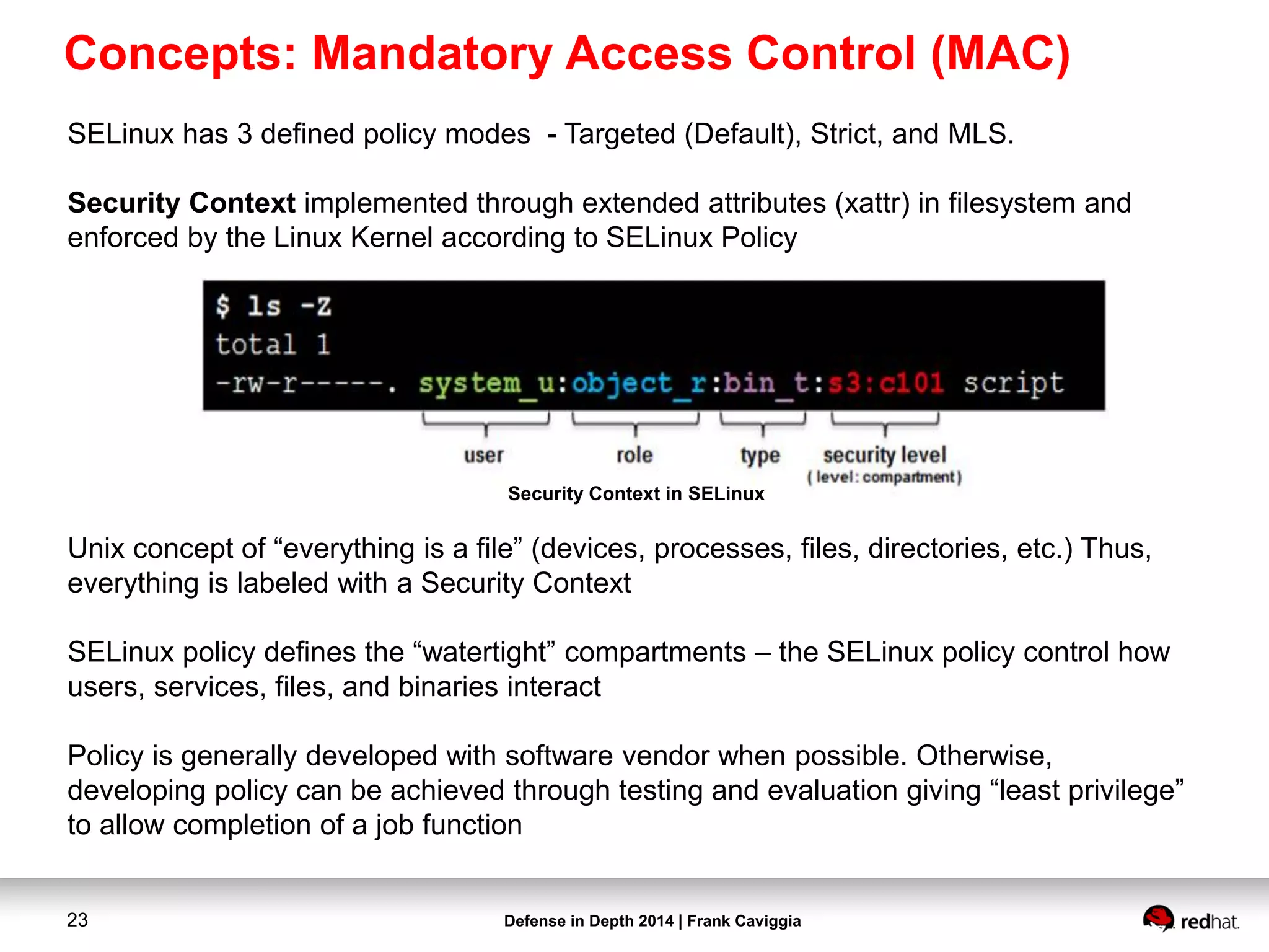 Defense in Depth 2014 | Frank Caviggia23
SELinux has 3 defined policy modes - Targeted (Default), Strict, and MLS.
Security Context implemented through extended attributes (xattr) in filesystem and
enforced by the Linux Kernel according to SELinux Policy
Unix concept of “everything is a file” (devices, processes, files, directories, etc.) Thus,
everything is labeled with a Security Context
SELinux policy defines the “watertight” compartments – the SELinux policy control how
users, services, files, and binaries interact
Policy is generally developed with software vendor when possible. Otherwise,
developing policy can be achieved through testing and evaluation giving “least privilege”
to allow completion of a job function
Security Context in SELinux
Concepts: Mandatory Access Control (MAC)
 