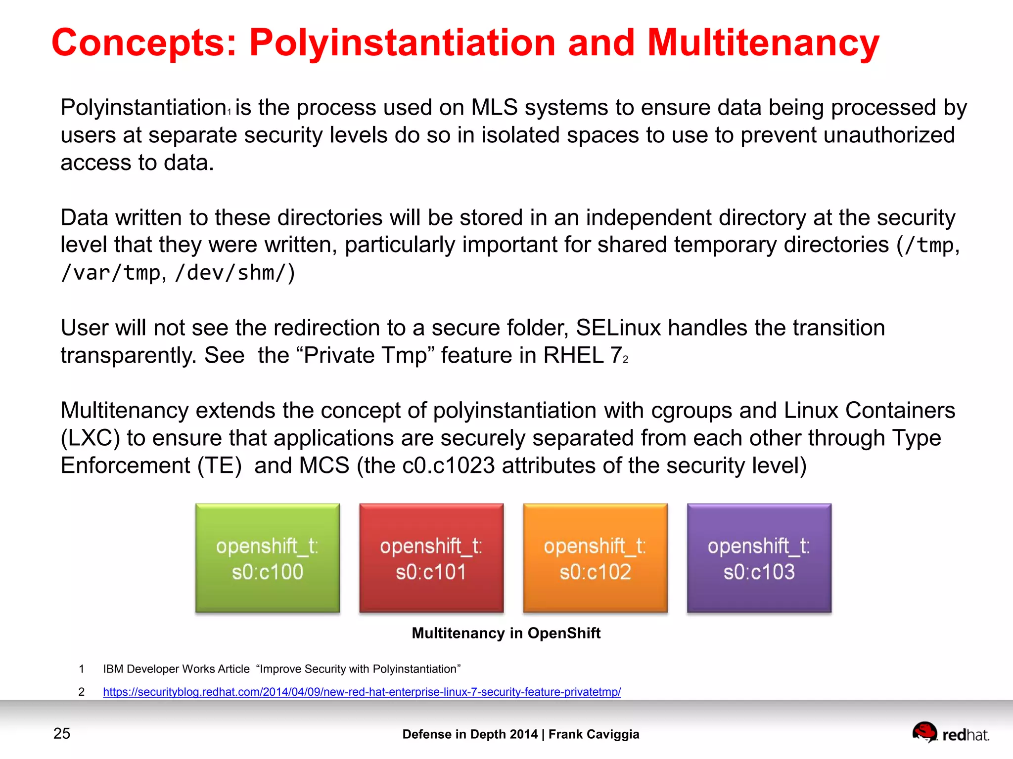 Defense in Depth 2014 | Frank Caviggia25
1 IBM Developer Works Article “Improve Security with Polyinstantiation”
2 https://securityblog.redhat.com/2014/04/09/new-red-hat-enterprise-linux-7-security-feature-privatetmp/
Polyinstantiation1 is the process used on MLS systems to ensure data being processed by
users at separate security levels do so in isolated spaces to use to prevent unauthorized
access to data.
Data written to these directories will be stored in an independent directory at the security
level that they were written, particularly important for shared temporary directories (/tmp,
/var/tmp, /dev/shm/)
User will not see the redirection to a secure folder, SELinux handles the transition
transparently. See the “Private Tmp” feature in RHEL 72
Multitenancy extends the concept of polyinstantiation with cgroups and Linux Containers
(LXC) to ensure that applications are securely separated from each other through Type
Enforcement (TE) and MCS (the c0.c1023 attributes of the security level)
Multitenancy in OpenShift
Concepts: Polyinstantiation and Multitenancy
 