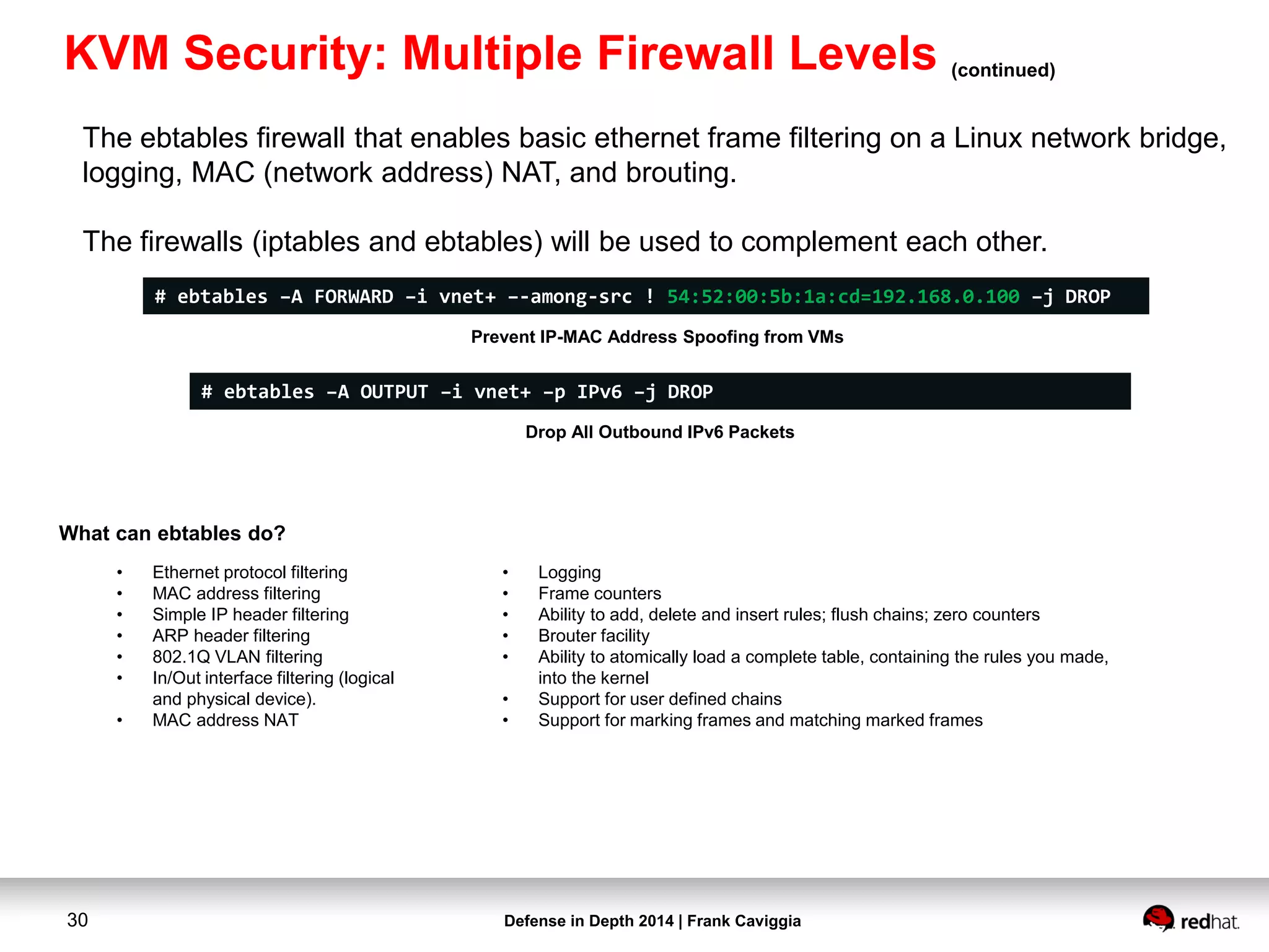 Defense in Depth 2014 | Frank Caviggia30
The ebtables firewall that enables basic ethernet frame filtering on a Linux network bridge,
logging, MAC (network address) NAT, and brouting.
The firewalls (iptables and ebtables) will be used to complement each other.
What can ebtables do?
# ebtables –A FORWARD –i vnet+ –-among-src ! 54:52:00:5b:1a:cd=192.168.0.100 –j DROP
Prevent IP-MAC Address Spoofing from VMs
# ebtables –A OUTPUT –i vnet+ –p IPv6 –j DROP
Drop All Outbound IPv6 Packets
• Ethernet protocol filtering
• MAC address filtering
• Simple IP header filtering
• ARP header filtering
• 802.1Q VLAN filtering
• In/Out interface filtering (logical
and physical device).
• MAC address NAT
• Logging
• Frame counters
• Ability to add, delete and insert rules; flush chains; zero counters
• Brouter facility
• Ability to atomically load a complete table, containing the rules you made,
into the kernel
• Support for user defined chains
• Support for marking frames and matching marked frames
KVM Security: Multiple Firewall Levels (continued)
 