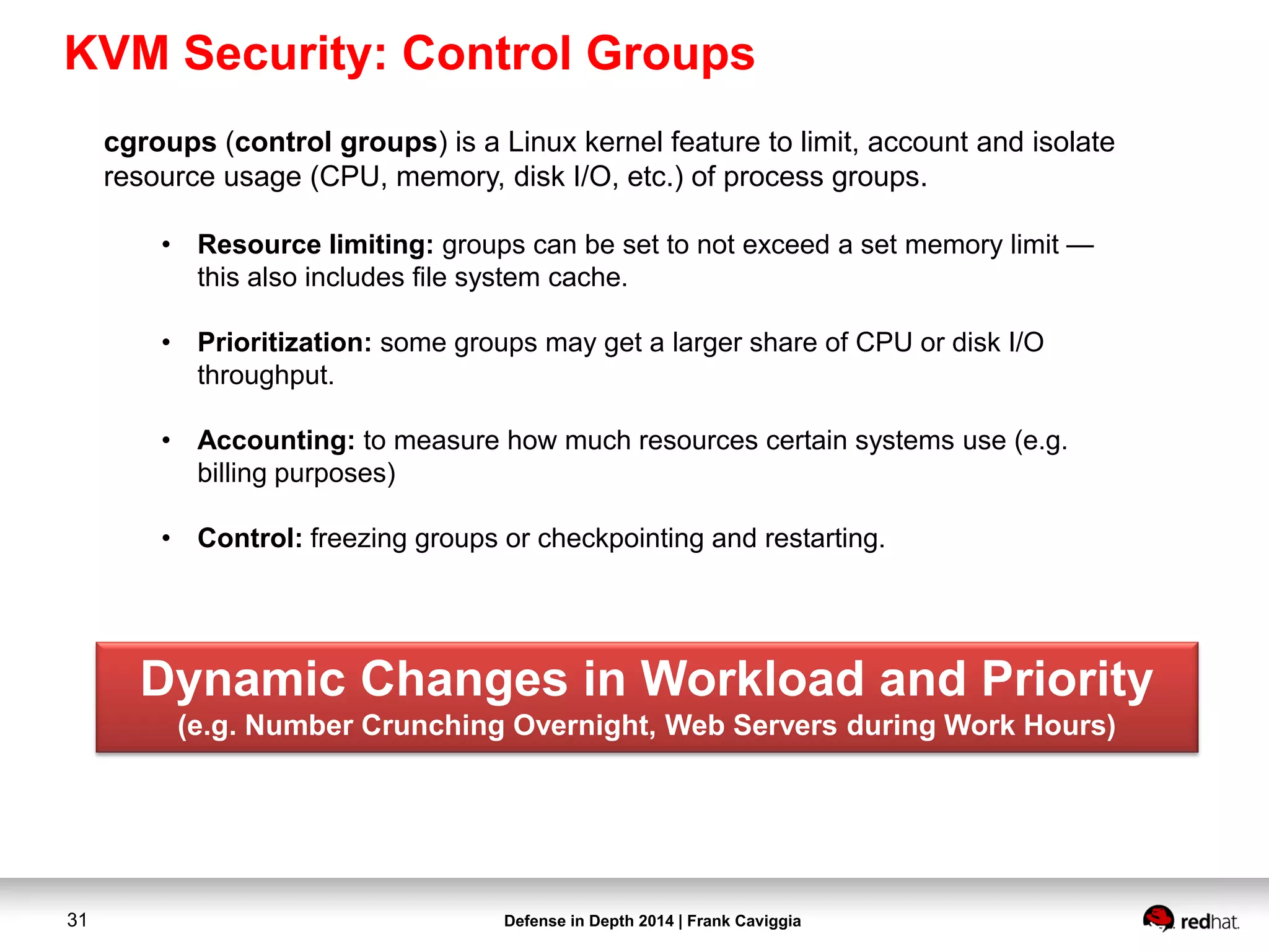 Defense in Depth 2014 | Frank Caviggia31
cgroups (control groups) is a Linux kernel feature to limit, account and isolate
resource usage (CPU, memory, disk I/O, etc.) of process groups.
• Resource limiting: groups can be set to not exceed a set memory limit —
this also includes file system cache.
• Prioritization: some groups may get a larger share of CPU or disk I/O
throughput.
• Accounting: to measure how much resources certain systems use (e.g.
billing purposes)
• Control: freezing groups or checkpointing and restarting.
Dynamic Changes in Workload and Priority
(e.g. Number Crunching Overnight, Web Servers during Work Hours)
KVM Security: Control Groups
 