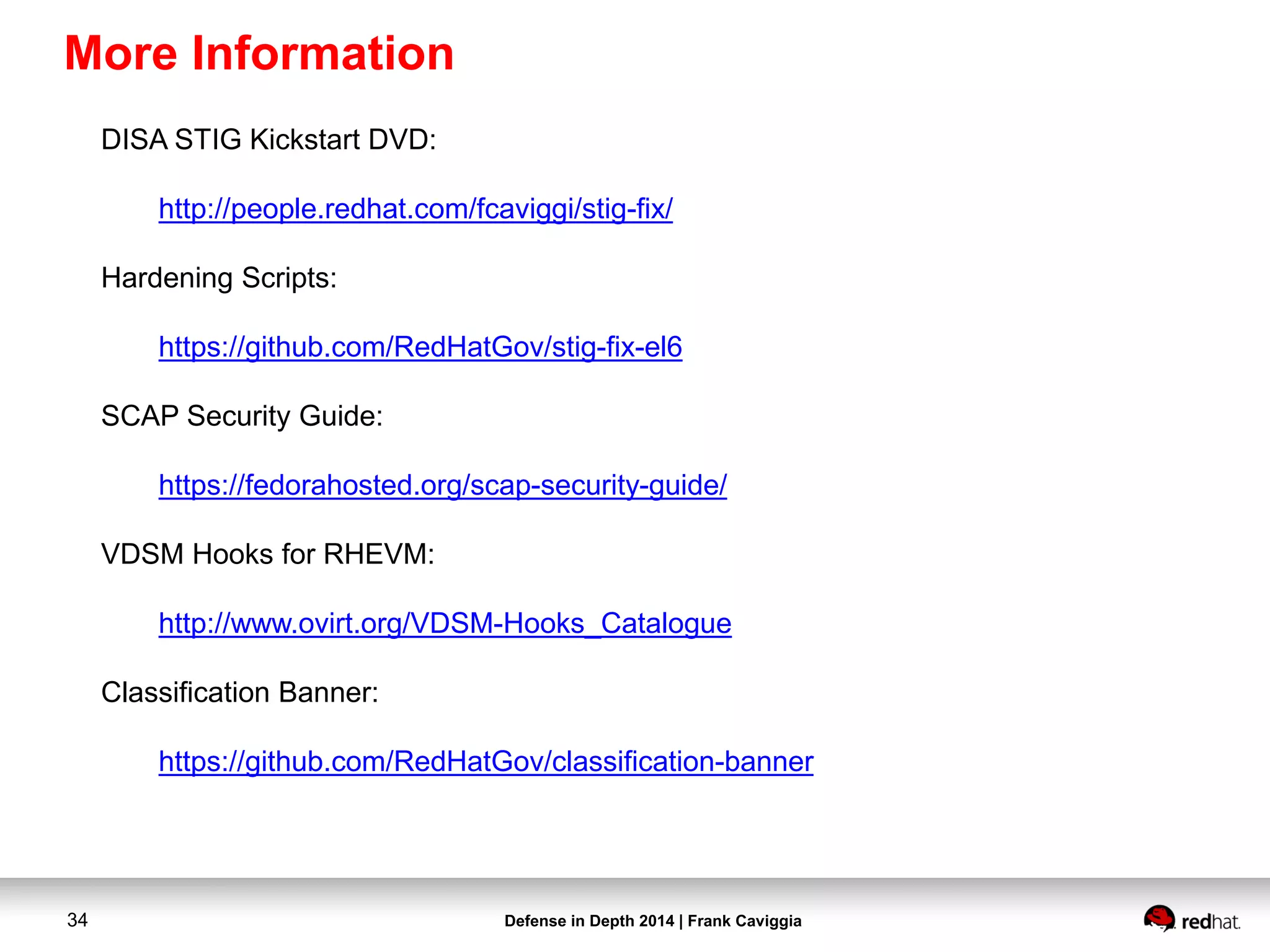 Defense in Depth 2014 | Frank Caviggia34
More Information
DISA STIG Kickstart DVD:
http://people.redhat.com/fcaviggi/stig-fix/
Hardening Scripts:
https://github.com/RedHatGov/stig-fix-el6
SCAP Security Guide:
https://fedorahosted.org/scap-security-guide/
VDSM Hooks for RHEVM:
http://www.ovirt.org/VDSM-Hooks_Catalogue
Classification Banner:
https://github.com/RedHatGov/classification-banner
 