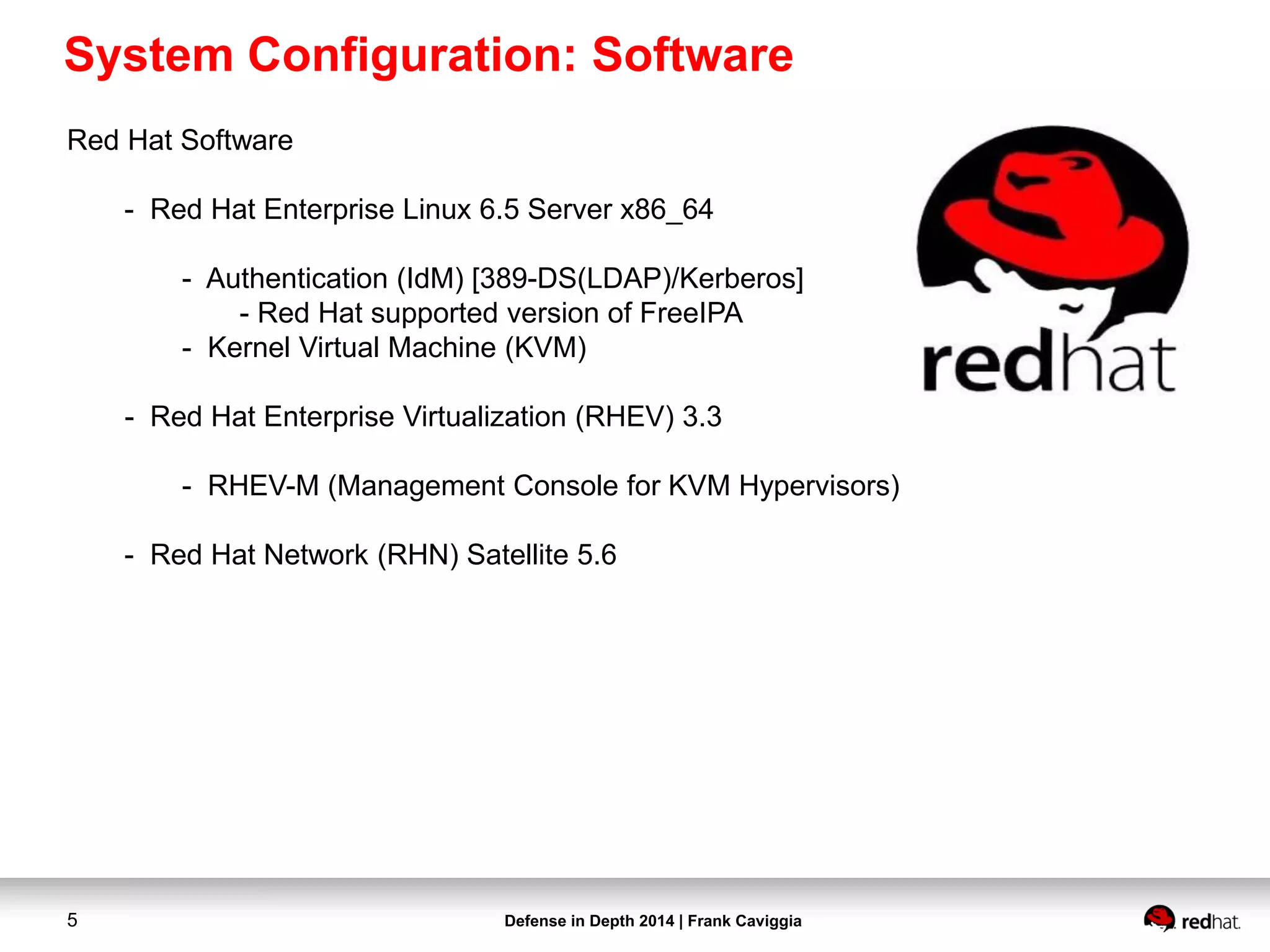 Defense in Depth 2014 | Frank Caviggia5
Red Hat Software
- Red Hat Enterprise Linux 6.5 Server x86_64
- Authentication (IdM) [389-DS(LDAP)/Kerberos]
- Red Hat supported version of FreeIPA
- Kernel Virtual Machine (KVM)
- Red Hat Enterprise Virtualization (RHEV) 3.3
- RHEV-M (Management Console for KVM Hypervisors)
- Red Hat Network (RHN) Satellite 5.6
System Configuration: Software
 