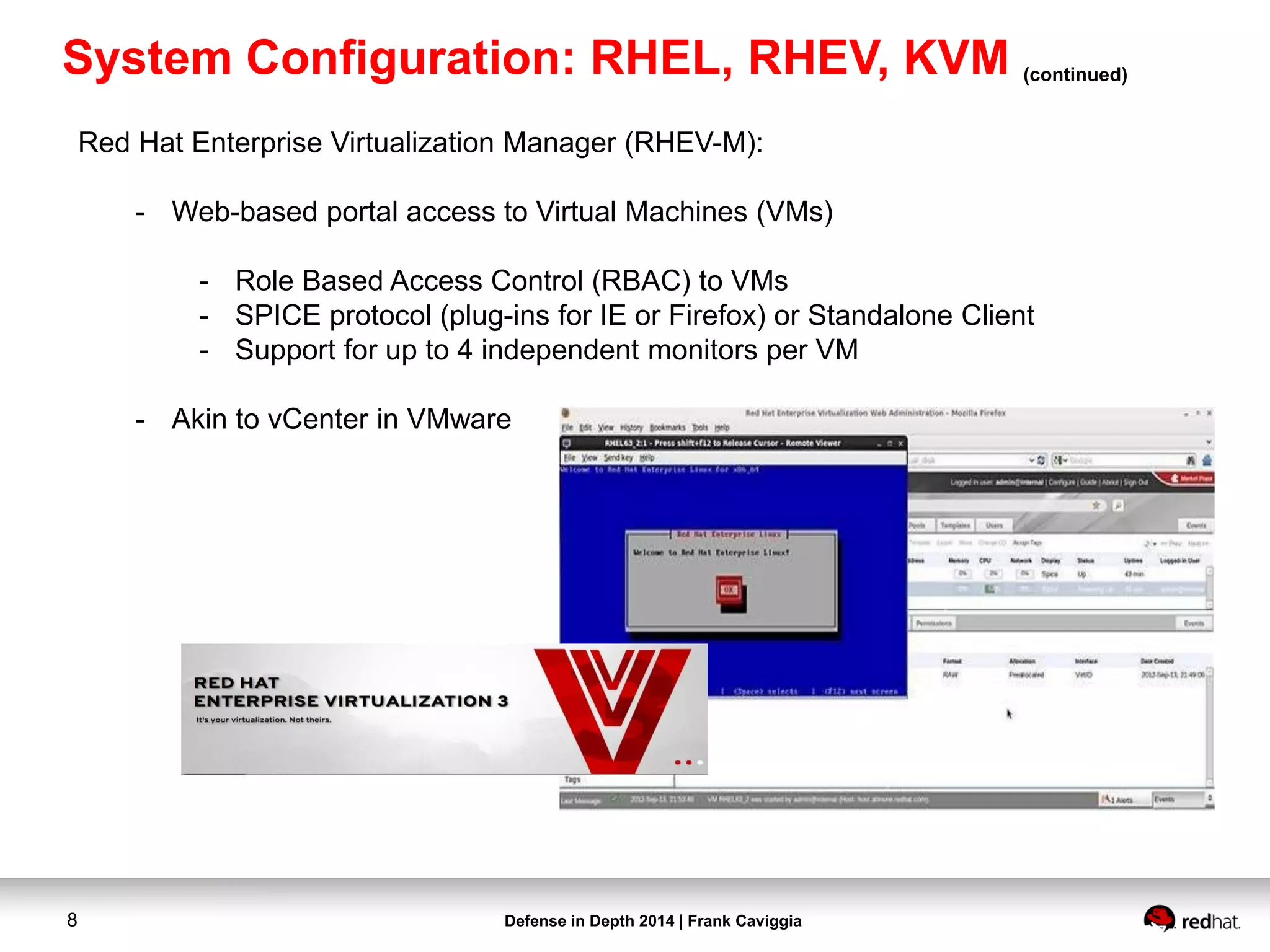 Defense in Depth 2014 | Frank Caviggia8
Red Hat Enterprise Virtualization Manager (RHEV-M):
- Web-based portal access to Virtual Machines (VMs)
- Role Based Access Control (RBAC) to VMs
- SPICE protocol (plug-ins for IE or Firefox) or Standalone Client
- Support for up to 4 independent monitors per VM
- Akin to vCenter in VMware
System Configuration: RHEL, RHEV, KVM (continued)
 