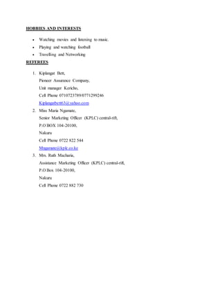 HOBBIES AND INTERESTS
 Watching movies and listening to music.
 Playing and watching football
 Travelling and Networking
REFEREES
1. Kiplangat Bett,
Pioneer Assurance Company,
Unit manager Kericho,
Cell Phone 0710723789/0771299246
Kiplangatbett63@yahoo.com
2. Miss Maria Ngamate,
Senior Marketing Officer (KPLC) central-rift,
P.O BOX 104-20100,
Nakuru
Cell Phone 0722 822 544
Mngamate@kplc.co.ke
3. Mrs. Ruth Macharia,
Assistance Marketing Officer (KPLC) central-rift,
P.O Box 104-20100,
Nakuru
Cell Phone 0722 882 730
 