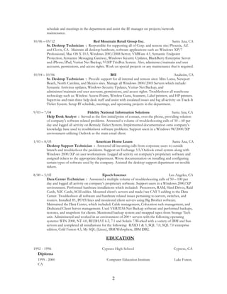 schedule and meetings in the department and assist the IT manager on projects/network
maintenance.
10/06 – 03/12 Red Mountain Retail Group Inc. Santa Ana, CA
Sr. Desktop Technician : Responsible for supporting all of Corp. and remote site: Phoenix, AZ
and Clovis, CA. Maintain all desktop hardware, software applications such as: Windows XP/7
Professional, Mac OS X 10.5, Windows 2003/2008 Server, VMWare 4.1, Symantic Endpoint
Protection, Symantec Messaging Gateway, Windows Security Updates, BlackBerry Enterprise Server
and iPhone/iPad, Veritas Net Backup, VOIP TrixBox System. Also, administer/maintain end user
accounts, permissions, and access rights. Work on special projects or any maintenance that is required.
10/04 – 10/06 RSI Anaheim, CA
Sr. Desktop Technician : Provide support for all internal and remote sites: Mira Loma, Newport
Beach, North Carolina, and Mexico sites. Manage all Windows 2000/2003 Servers which include:
Symantic Antivirus updates, Windows Security Updates, Veritas Net Backup, and
administer/maintain end user accounts, permissions, and access rights. Troubleshoot all warehouse
technology such as: Wireless Access Points, Wireless Guns, Scanners, Label printers, and HP printers.
Supervise and train three help desk staff and assist with escalated issues and log all activity on Track-It
Ticket System. Setup IT schedule, meetings, and upcoming projects in the department.
9/03 – 7/04 Fidelity National Information Solutions Santa Ana, CA
Help Desk Analyst : Served as the first initial point of contact, over the phone, providing solution
of company’s software related problems. Answered a volume of troubleshooting calls of 50 – 60 per
day and logged all activity on Remedy Ticket System. Implemented documentation onto company’s
knowledge base used to troubleshoot software problems. Support users in a Windows 98/2000/XP
environment-utilizing Outlook as the main email client.
1/03 – 8/03 American Home Loans Santa Ana, CA
Desktop Support Technician : Answered all incoming calls from corporate users to outside
branch and troubleshoot the problems. Support an Exchange 5.5/Outlook email system along with
Windows 2000/XP on user workstations. Logged all activity on company’s proprietary software and
assigned tickets to the appropriate department. Wrote documentation on installing and configuring
certain types of software used by the company. Assisted the desktop support department on trouble
tickets.
8/00 – 5/02 Epoch Internet Los Angeles, CA
Data Center Technician : Answered a multiple volume of troubleshooting calls of 50 – 100 per
day and logged all activity on company’s proprietary software. Support users in a Windows 2000/XP
environment. Performed hardware installations which included: Processors, RAM, Hard Drives, Raid
Cards, NIC Cards, SCSI cables. Mounted client’s servers and made/ran CAT 5 cabling in the Data
Center. Troubleshoot all software and hardware related issues pertaining to servers, switches, and
routers. Installed T1, POTS lines and monitored client servers using Big Brother software.
Maintained the Data Center, which included: Cable management, Colocation rack management, and
Dedicated Client Server management. Used VERITAS Net Backup software and performed backups,
restores, and snapshots for clients. Monitored backup system and swapped tapes from Storage Tech
unit. Administered and worked in an environment of 200+ servers with the following operating
systems: WIN 2000, NT 4.0, REDHAT 6.2, 7.1 and Solaris 7.Worked with a variety of IBM and Sun
servers and completed all installations for the following: RAID 1 & 5, SQL 7.0, SQL 7.0 enterprise
edition, Cold Fusion 4.5, My SQL (Linux), IBM Websphere, IBM DB2.
EDUCATION
1992 - 1996 Cypress High School Cypress, CA
Diploma
1999 - 2000 Computer Education Institute Lake Forest,
CA
2
 