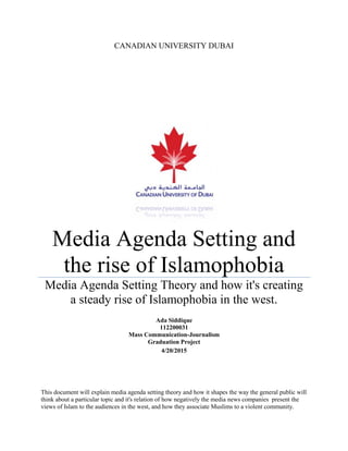 CANADIAN UNIVERSITY DUBAI
Media Agenda Setting and
the rise of Islamophobia
Media Agenda Setting Theory and how it's creating
a steady rise of Islamophobia in the west.
Ada Siddique
112200031
Mass Communication-Journalism
Graduation Project
4/20/2015
This document will explain media agenda setting theory and how it shapes the way the general public will
think about a particular topic and it's relation of how negatively the media news companies present the
views of Islam to the audiences in the west, and how they associate Muslims to a violent community.
 