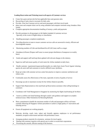 Leading Reservation and Ticketing team in all aspects of Customer services
• Create fare quote and provide the best applicable fares and generate sales
• Reconciling of sales return to accounts for daily sales
• Provides front line Customer service and assist passengers with their travel needs
• plans route and compute ticket cost by using schedules and computer terminals using Amadeus Altea
system
• Complete appropriate documentation handling of moneys ,credit card payments
• Provide assistance to all passengers to the highest standard of customer services
Specially in the events of flights delays or cancellation.
• Handling passengers complain/compliments.
• Providing direction to team to ensure customer services calls are answered in timely, efficient and
knowledgeable manner.
• Monitoring numbers of Calls and distributed for all Call Center staff as a target.
• Attendance & Roster (Prepare staff roster to ensure proper distribution of manpower on weekly
basis)
• Guide and support staff and keep them updated with relevant changes in the industry.
• Supervise staff and ensure quality of work meets the Airline standard on daily basis.
• Handle customer requirement/request professionally on a daily basis Assist Travel Agents/ ticketing
queries & assist staff and customers to resolve difficult issues /problems.
• Keep up to date with customer services center best practice to improve customer satisfaction and
reduce costs.
• Continually assess the effectiveness of the team, especially in terms of quality of service
• Encourage up sale to maximum revenue for the Airline whenever possible,
• Support Sales Representatives who need back-up Reservations assistance when selling bookings to
customers
• Coordinate with Yield Management in Singapore by monitoring the flights load booking & No-Show
• Assist to confirm wait listed bookings through e-mails/ seek guidance and support on complex
technical issues. Other Outstations for Rerouting/Refunds.
• Show commitment to handle the maximum number of calls and passengers whilst at all times
carefully following all Singapore Airlines procedures to achieve a high quality of reservations and
ticketing service
• Ensure all equipment are working properly.
• Motivate, develop, coach, train, induct and formally appraise employees to set performance
standards, recognize achievement and deal with performance issues.
• Arranging products materials for orientation seminars for travel agents.
• Dealing with customer inquiries with special care in order to exceed their expectations
• Overseeing the smooth, efficient running of the business.
P a g e | 3
 