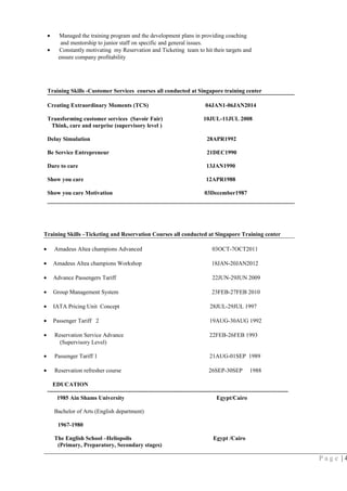• Managed the training program and the development plans in providing coaching
and mentorship to junior staff on specific and general issues.
• Constantly motivating my Reservation and Ticketing team to hit their targets and
ensure company profitability
Training Skills -Customer Services courses all conducted at Singapore training center
Creating Extraordinary Moments (TCS) 04JAN1-06JAN2014
Transforming customer services (Savoir Fair) 10JUL-11JUL 2008
Think, care and surprise (supervisory level )
Delay Simulation 28APR1992
Be Service Entrepreneur 21DEC1990
Dare to care 13JAN1990
Show you care 12APR1988
Show you care Motivation 03December1987
Training Skills –Ticketing and Reservation Courses all conducted at Singapore Training center
• Amadeus Altea champions Advanced 03OCT-7OCT2011
• Amadeus Altea champions Workshop 18JAN-20JAN2012
• Advance Passengers Tariff 22JUN-29JUN 2009
• Group Management System 23FEB-27FEB 2010
• IATA Pricing Unit Concept 28JUL-29JUL 1997
• Passenger Tariff 2 19AUG-30AUG 1992
• Reservation Service Advance 22FEB-26FEB 1993
(Supervisory Level)
• Passenger Tariff 1 21AUG-01SEP 1989
• Reservation refresher course 26SEP-30SEP 1988
EDUCATION
----------------------------------------------------------------------------------------------------------------------------
1985 Ain Shams University Egypt/Cairo
Bachelor of Arts (English department)
1967-1980
The English School –Heliopolis Egypt /Cairo
(Primary, Preparatory, Secondary stages)
P a g e | 4
 