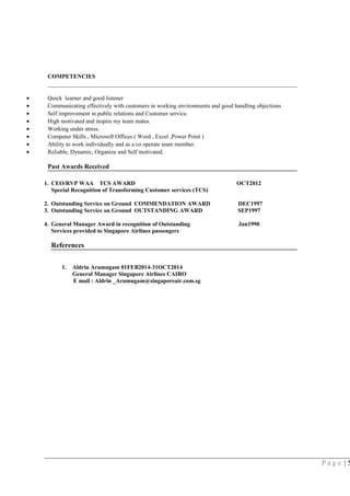 COMPETENCIES
• Quick learner and good listener
• Communicating effectively with customers in working environments and good handling objections
• Self improvement in public relations and Customer service.
• High motivated and inspire my team mates.
• Working under stress.
• Computer Skills , Microsoft Offices ( Word , Excel ,Power Point )
• Ability to work individually and as a co operate team member.
• Reliable, Dynamic, Organize and Self motivated.
Past Awards Received
1. CEO/RVP WAA TCS AWARD OCT2012
Special Recognition of Transforming Customer services (TCS)
2. Outstanding Service on Ground COMMENDATION AWARD DEC1997
3. Outstanding Service on Ground OUTSTANDING AWARD SEP1997
4. General Manager Award in recognition of Outstanding Jan1990
Services provided to Singapore Airlines passengers
References
1. Aldrin Arumugam 01FEB2014-31OCT2014
General Manager Singapore Airlines CAIRO
E mail : Aldrin _Arumugam@singaporeair.com.sg
P a g e | 5
 