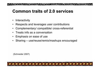 Common traits of 2.0 services
Common traits of 2.0 services
• Interactivity
• Respects and leverages user contributions
• Complementary/ compatible/ cross-referential
• Treats info as a conversation
• Emphasis on ease of use
• Sharing – use/reuse/remix/mashups encouraged
(Schneider 2007)
 