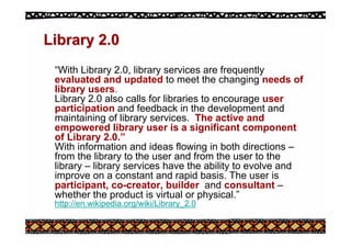 Library 2.0
Library 2.0
“With Library 2.0, library services are frequently
evaluated and updated to meet the changing needs of
library users.
Library 2.0 also calls for libraries to encourage user
participation and feedback in the development and
maintaining of library services. The active and
empowered library user is a significant component
of Library 2.0.”
With information and ideas flowing in both directions –
from the library to the user and from the user to the
library – library services have the ability to evolve and
improve on a constant and rapid basis. The user is
participant, co-creator, builder and consultant –
whether the product is virtual or physical.”
http://en.wikipedia.org/wiki/Library_2.0
 