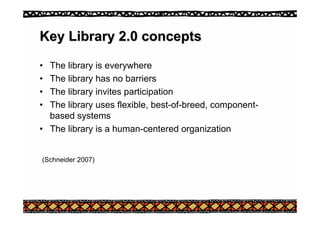 Key Library 2.0 concepts
Key Library 2.0 concepts
• The library is everywhere
• The library has no barriers
• The library invites participation
• The library uses flexible, best-of-breed, component-
based systems
• The library is a human-centered organization
(Schneider 2007)
 