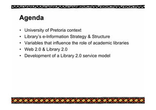 Agenda
Agenda
• University of Pretoria context
• Library’s e-Information Strategy & Structure
• Variables that influence the role of academic libraries
• Web 2.0 & Library 2.0
• Development of a Library 2.0 service model
 