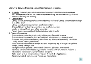 Library e-Service Steering committee: terms of reference
1. Purpose: The main purpose of this strategic steering committee is the creation of
the Library e-Service and the co-ordination of Library e-Activities in support of UP
research, teaching and learning.
2. Composition:
Library executive management team member responsible for Library e-Information strategy
is ex officio chair
Library executive management are ex officio members
Chairs of Library e-Steering committees are ex officio members
Leader of Library IT unit is ex officio a member
Faculty library mangers (2 or 3) to facilitate innovation transfer
3. Terms of reference:
To co-ordinate the implementation of the Library e-Information strategy
To co-ordinate Library e-Services, e-Products & e-Initiatives on a strategic level
To create & align Library e-Steering committees e.g. Library Web steering committee,
Library System steering committee
To co-ordinate the different e-Budget requests & spending e.g. IT budget, IT systems
budget, Library strategic plan
To align Library IT policies & architecture with UP IT policies & architecture
To create & maintain the necessary personal networks with UP, national, regional &
international stakeholders, opinion leaders & experts
To be aware of & to implement new relevant IT trends & e-Applications
To communicate & market new e-Trends & e-Applications
 