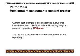 Patron 2.0 =
Patron 2.0 =
from content consumer to content creator
from content consumer to content creator
Current best example is our academics’ & students’
involvement with collections on the University’s digital
research repository, UPSpace
UPSpace.
The Library is responsible for the management of this
repository.
 
