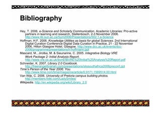 Bibliography
Bibliography
Hey, T. 2006. e-Science and Scholarly Communication. Academic Libraries: Pro-active
partners in learning and research, Stellenbosch, 2-3 November 2006.
http://www.lib.sun.ac.za/Sym2006/Presentations/502,1,e-Science
Hoffman, H.F. 2006. Knowledge Utilities as basis for global Sciences. 2nd International
Digital Curation Conference Digital Data Curation in Practice, 21 - 22 November
2006, Hilton Glasgow Hotel, Glasgow. http://www.dcc.ac.uk/events/dcc-
2006/programme/presentations/h-hoffmann.ppt
Mascard, M., Jirotka, M. & Sieunarine, C. 2005. Integrative Biology VRE
Work Package 2: Initial Analysis Report.
http://www.vre.ox.ac.uk/ibvre/IBVRE%20Initial%20Analysis%20Report.pdf
Schneider, K. 2007. Library 2.0 Cookbook.
http://freerangelibrarian.com/presentations/slissouthafrica2006preconf.ppt
Time’s Person of the Year 2006: You.
http://www.time.com/time/magazine/article/0,9171,1569514,00.html
Van Wijk, C. 2006. University of Pretoria campus building photos.
http://members.fotki.com/LadySmiles/
Wikipedia. http://en.wikipedia.org/wiki/Library_2.0
 