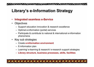 Library
Library’
’s e
s e-
-Information Strategy
Information Strategy
• Integrated seamless e-Service
• Objectives
– Support education innovation & research excellence
– Optimal e-information (portal) services
– Participate & contribute to national & international e-information
phenomena
• Key sub strategies
– Create e-information environment
– E-Information plan
– Learning/ e-learning & research/ e-research support strategies
– Library structure, business processes, skills, facilities
 
