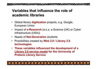 Variables that influence the role of
Variables that influence the role of
academic libraries
academic libraries
• Global library digitization projects, e.g. Google,
European Union
• Impact of e-Research (a.k.a. e-Science (UK) or Cyber
infrastructure (USA))
• Needs of Net-Generation students
• Possibilities created by Web 2.0 / Library 2.0
technologies
• These variables influenced the development of a
Library 2.0 service model for the University of
Pretoria Library Service
 