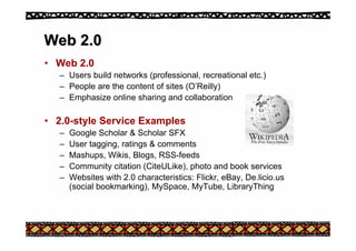 Web 2.0
Web 2.0
• Web 2.0
– Users build networks (professional, recreational etc.)
– People are the content of sites (O’Reilly)
– Emphasize online sharing and collaboration
• 2.0-style Service Examples
– Google Scholar & Scholar SFX
– User tagging, ratings & comments
– Mashups, Wikis, Blogs, RSS-feeds
– Community citation (CiteULike), photo and book services
– Websites with 2.0 characteristics: Flickr, eBay, De.licio.us
(social bookmarking), MySpace, MyTube, LibraryThing
 