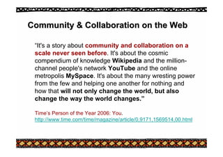 Community & Collaboration on the Web
Community & Collaboration on the Web
“It's a story about community and collaboration on a
scale never seen before. It's about the cosmic
compendium of knowledge Wikipedia and the million-
channel people's network YouTube and the online
metropolis MySpace. It's about the many wresting power
from the few and helping one another for nothing and
how that will not only change the world, but also
change the way the world changes.”
Time’s Person of the Year 2006: You.
http://www.time.com/time/magazine/article/0,9171,1569514,00.html
 