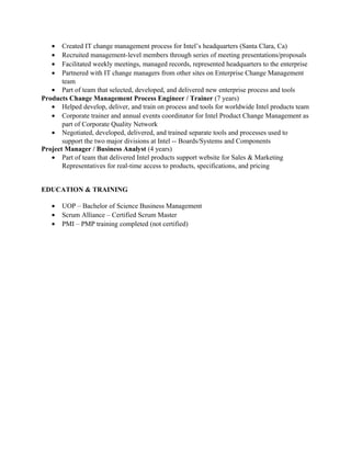 • Created IT change management process for Intel’s headquarters (Santa Clara, Ca)
• Recruited management-level members through series of meeting presentations/proposals
• Facilitated weekly meetings, managed records, represented headquarters to the enterprise
• Partnered with IT change managers from other sites on Enterprise Change Management
team
• Part of team that selected, developed, and delivered new enterprise process and tools
Products Change Management Process Engineer / Trainer (7 years)
• Helped develop, deliver, and train on process and tools for worldwide Intel products team
• Corporate trainer and annual events coordinator for Intel Product Change Management as
part of Corporate Quality Network
• Negotiated, developed, delivered, and trained separate tools and processes used to
support the two major divisions at Intel -- Boards/Systems and Components
Project Manager / Business Analyst (4 years)
• Part of team that delivered Intel products support website for Sales & Marketing
Representatives for real-time access to products, specifications, and pricing
EDUCATION & TRAINING
• UOP – Bachelor of Science Business Management
• Scrum Alliance – Certified Scrum Master
• PMI – PMP training completed (not certified)
 