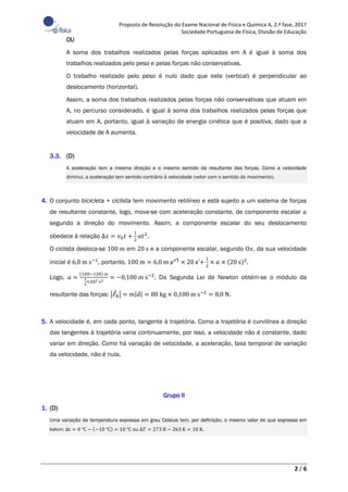 Proposta de Resolução do Exame Nacional de Física e Química A, 2.ª fase, 2017
Sociedade Portuguesa de Física, Divisão de Educação
2 / 6
OU
A soma dos trabalhos realizados pelas forças aplicadas em A é igual à soma dos
trabalhos realizados pelo peso e pelas forças não conservativas.
O trabalho realizado pelo peso é nulo dado que este (vertical) é perpendicular ao
deslocamento (horizontal).
Assim, a soma dos trabalhos realizados pelas forças não conservativas que atuam em
A, no percurso considerado, é igual à soma dos trabalhos realizados pelas forças que
atuam em A, portanto, igual à variação de energia cinética que é positiva, dado que a
velocidade de A aumenta.
3.3. (D)
A aceleração tem a mesma direção e o mesmo sentido da resultante das forças. Como a velocidade
diminui, a aceleração tem sentido contrário à velocidade (vetor com o sentido do movimento).
4. O conjunto bicicleta + ciclista tem movimento retilíneo e está sujeito a um sistema de forças
de resultante constante, logo, move-se com aceleração constante, de componente escalar 𝑎
segundo a direção do movimento. Assim, a componente escalar do seu deslocamento
obedece à relação ∆𝑥 = 𝑣0 𝑡 +
1
2
𝑎𝑡2
.
O ciclista desloca-se 100 m em 20 s e a componente escalar, segundo O𝑥, da sua velocidade
inicial é 6,0 m s−1
, portanto, 100 m = 6,0 m s−1
× 20 s +
1
2
× 𝑎 × (20 s)2
.
Logo, 𝑎 =
(100−120) m
1
2
×202 s2
= −0,100 m s−2
. Da Segunda Lei de Newton obtém-se o módulo da
resultante das forças: |𝐹⃗R| = 𝑚|𝑎⃗| = 80 kg × 0,100 m s−2
= 8,0 N.
5. A velocidade é, em cada ponto, tangente à trajetória. Como a trajetória é curvilínea a direção
das tangentes à trajetória varia continuamente, por isso, a velocidade não é constante, dado
variar em direção. Como há variação de velocidade, a aceleração, taxa temporal de variação
da velocidade, não é nula.
Grupo II
1. (D)
Uma variação de temperatura expressa em grau Celsius tem, por definição, o mesmo valor do que expressa em
kelvin: ∆𝑡 = 0 ℃ − (−10 ℃) = 10 ℃ ou ∆𝑇 = 273 K − 263 K = 10 K.
 