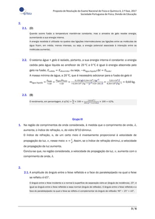 Proposta de Resolução do Exame Nacional de Física e Química A, 2.ª fase, 2017
Sociedade Portuguesa de Física, Divisão de Educação
3 / 6
2.
2.1. (D)
Quando ocorre fusão a temperatura mantém-se constante, mas a amostra de gelo recebe energia,
aumentando a sua energia interna.
A energia recebida é utilizada na quebra das ligações intermoleculares (as ligações entre as moléculas de
água ficam, em média, menos intensas, ou seja, a energia potencial associada à interação entre as
moléculas aumenta).
2.2. O sistema água + gelo é isolado, portanto, a sua energia interna é constante: a energia
cedida pela água líquida ao arrefecer de 20 ℃ a 0 ℃ é igual à energia absorvida pelo
gelo na fusão, 𝐸cedida = 𝐸absorvida, ou seja, −𝑚água líquida 𝑐∆𝑡 = 𝐸fusão.
A massa mínima de água, a 20 ℃, que é necessário adicionar para a fusão do gelo é
𝑚água líquida =
𝐸fusão
−𝑐∆𝑡
=
𝑚gelo∆ℎfusão
−𝑐∆𝑡
=
0,150 kg×3,34×105 J kg−1
−4,18×103 J kg−1 ℃−1×(0−20) ℃
=
5,01×104 J
8,36×104 J kg−1 = 0,60 kg.
2.3. (B)
O rendimento, em percentagem, é 𝜂(%) =
𝐸u
𝐸f
× 100 =
1,4×104 J
250 J s−1×1,5×60 s
× 100 = 62%.
Grupo III
1. Na região de comprimentos de onda considerada, à medida que o comprimento de onda, 𝜆,
aumenta, o índice de refração, 𝑛, do vidro SF10 diminui.
O índice de refração, 𝑛, de um certo meio é inversamente proporcional à velocidade de
propagação da luz, 𝑣, nesse meio: 𝑛 =
𝑐
𝑣
. Assim, se o índice de refração diminui, a velocidade
de propagação da luz aumenta.
Conclui-se que, na região considerada, a velocidade de propagação da luz, 𝑣, aumenta com o
comprimento de onda, 𝜆.
2.
2.1. A amplitude do ângulo entre o feixe refletido e a face do paralelepípedo na qual o feixe
se refletiu é 65°.
O ângulo entre o feixe incidente e a normal à superfície de separação vidro-ar (ângulo de incidência), 25°, é
igual ao ângulo entre o feixe refletido e essa normal (ângulo de reflexão). O ângulo entre o feixe refletido e a
face do paralelepípedo na qual o feixe se refletiu é complementar do ângulo de reflexão: 90° − 25° = 65°.
 