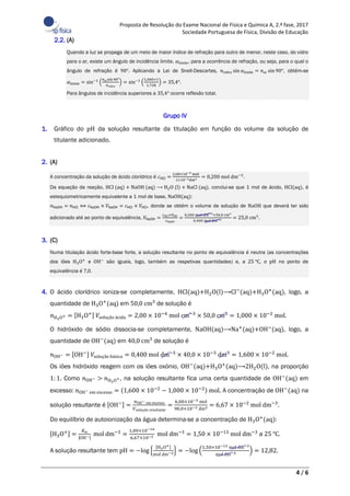 Proposta de Resolução do Exame Nacional de Física e Química A, 2.ª fase, 2017
Sociedade Portuguesa de Física, Divisão de Educação
4 / 6
2.2. (A)
Quando a luz se propaga de um meio de maior índice de refração para outro de menor, neste caso, do vidro
para o ar, existe um ângulo de incidência limite, 𝛼limite, para a ocorrência de refração, ou seja, para o qual o
ângulo de refração é 90°. Aplicando a Lei de Snell-Descartes, 𝑛vidro sin 𝛼limite = 𝑛ar sin 90°, obtém-se
𝛼limite = sin−1
(
𝑛arsin 90°
𝑛vidro
) = sin−1
(
1,000×1
1,728
) = 35,4°.
Para ângulos de incidência superiores a 35,4° ocorre reflexão total.
Grupo IV
1. Gráfico do pH da solução resultante da titulação em função do volume da solução de
titulante adicionado.
2. (A)
A concentração da solução de ácido clorídrico é 𝑐HCl =
2,00×10−4 mol
1×10−3dm3 = 0,200 mol dm−3
.
Da equação da reação, HCl (aq) + NaOH (aq) ⟶ H2O (l) + NaCl (aq), conclui-se que 1 mol de ácido, HCl(aq), é
estequiometricamente equivalente a 1 mol de base, NaOH(aq):
𝑛NaOH = 𝑛HCl ⟺ 𝑐NaOH × 𝑉NaOH = 𝑐HCl × 𝑉HCl, donde se obtém o volume de solução de NaOH que deverá ter sido
adicionado até ao ponto de equivalência, 𝑉NaOH =
𝑐HCl×𝑉HCl
𝑐NaOH
=
0,200 mol dm−3×50,0 cm3
0,400 mol dm−3 = 25,0 cm3
.
3. (C)
Numa titulação ácido forte-base forte, a solução resultante no ponto de equivalência é neutra (as concentrações
dos iões H3O+
e OH−
são iguais, logo, também as respetivas quantidades) e, a 25 ℃, o pH no ponto de
equivalência é 7,0.
4. O ácido clorídrico ioniza-se completamente, HCl(aq)+H2O(l)⟶Cl−
(aq)+H3O+
(aq), logo, a
quantidade de H3O+
(aq) em 50,0 cm3
de solução é
𝑛H3O+ = [H3O+] 𝑉solução ácida = 2,00 × 10−4
mol cm−3
× 50,0 cm3
= 1,000 × 10−2
mol.
O hidróxido de sódio dissocia-se completamente, NaOH(aq)⟶Na+
(aq)+OH−
(aq), logo, a
quantidade de OH−
(aq) em 40,0 cm3
de solução é
𝑛OH− = [OH−] 𝑉solução básica = 0,400 mol dm−3
× 40,0 × 10−3
dm3
= 1,600 × 10−2
mol.
Os iões hidróxido reagem com os iões oxónio, OH−
(aq)+H3O+
(aq)⟶2H2O(l), na proporção
1: 1. Como 𝑛OH− > 𝑛H3O+, na solução resultante fica uma certa quantidade de OH−
(aq) em
excesso: 𝑛OH− em excesso = (1,600 × 10−2
− 1,000 × 10−2) mol. A concentração de OH−
(aq) na
solução resultante é [OH−] =
𝑛OH− em excesso
𝑉solução resultante
=
6,00×10−3 mol
90,0×10−3 dm3 = 6,67 × 10−2
mol dm−3
.
Do equilíbrio de autoionização da água determina-se a concentração de H3O+
(aq):
[H3O+] =
𝐾w
|OH−|
mol dm−3
=
1,00×10−14
6,67×10−2 mol dm−3
= 1,50 × 10−13
mol dm−3
a 25 ℃.
A solução resultante tem pH = −log {
[H3O+]
mol dm−3} = −log (
1,50×10−13 mol dm−3
mol dm−3 ) = 12,82.
 