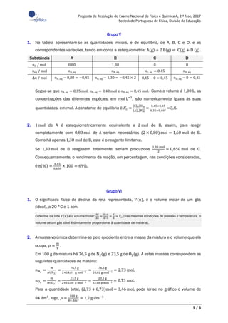 Proposta de Resolução do Exame Nacional de Física e Química A, 2.ª fase, 2017
Sociedade Portuguesa de Física, Divisão de Educação
5 / 6
Grupo V
1. Na tabela apresentam-se as quantidades iniciais, e de equilíbrio, de A, B, C e D, e as
correspondentes variações, tendo em conta a estequiometria: A(g) + 2 B(g) ⇌ C(g) + D (g).
Substância A B C D
𝑛0 / mol 0,80 1,30 0 0
𝑛eq / mol 𝑛A, eq 𝑛B, eq 𝑛C, eq = 0,45 𝑛D, eq
∆𝑛 / mol 𝑛A, eq − 0,80 = −0,45 𝑛B, eq − 1,30 = −0,45 × 2 0,45 − 0 = 0,45 𝑛D, eq − 0 = 0,45
Segue-se que 𝑛A, eq = 0,35 mol, 𝑛B, eq = 0,40 mol e 𝑛D, eq = 0,45 mol. Como o volume é 1,00 L, as
concentrações das diferentes espécies, em mol L−1
, são numericamente iguais às suas
quantidades, em mol. A constante de equilíbrio é 𝐾c =
[C]e[D]e
[A]e[B]e
2 =
0,45×0,45
0,35×0,402 =3,6.
2. 1 mol de A é estequiometricamente equivalente a 2 mol de B, assim, para reagir
completamente com 0,80 mol de A seriam necessários (2 × 0,80) mol = 1,60 mol de B.
Como há apenas 1,30 mol de B, este é o reagente limitante.
Se 1,30 mol de B reagissem totalmente, seriam produzidos
1,30 mol
2
= 0,650 mol de C.
Consequentemente, o rendimento da reação, em percentagem, nas condições consideradas,
é 𝜂(%) =
0,45
0,650
× 100 = 69%.
Grupo VI
1. O significado físico do declive da reta representada, 𝑉(𝑛), é o volume molar de um gás
(ideal), a 20 °C e 1 atm.
O declive da reta 𝑉(𝑛) é o volume molar:
∆𝑉
∆𝑛
=
𝑉−0
𝑛−0
=
𝑉
𝑛
= 𝑉m (nas mesmas condições de pressão e temperatura, o
volume de um gás ideal é diretamente proporcional à quantidade de matéria).
2. A massa volúmica determina-se pelo quociente entre a massa da mistura e o volume que ela
ocupa, 𝜌 =
𝑚
𝑉
.
Em 100 g da mistura há 76,5 g de N2(g) e 23,5 g de O2(g). A estas massas correspondem as
seguintes quantidades de matéria:
𝑛N2
=
𝑚
𝑀(N2)
=
76,5 g
2×14,01 g mol−1 =
76,5 g
28,02 g mol−1 = 2,73 mol,
𝑛O2
=
𝑚
𝑀(O2)
=
23,5 g
2×16,00 g mol−1 =
23,5 g
32,00 g mol−1 = 0,73 mol.
Para a quantidade total, (2,73 + 0,73)mol = 3,46 mol, pode ler-se no gráfico o volume de
84 dm3
, logo, 𝜌 =
100 g
84 dm3 = 1,2 g dm−3
.
 